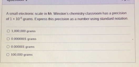 a small electronic scale in mr. winstons chemistry classroom has a precision of 1×10^ - 6 grams. express this precision as a number using standard notation. 1,000,000 grams 0.0000001 grams 0.000001 grams 100,000 grams