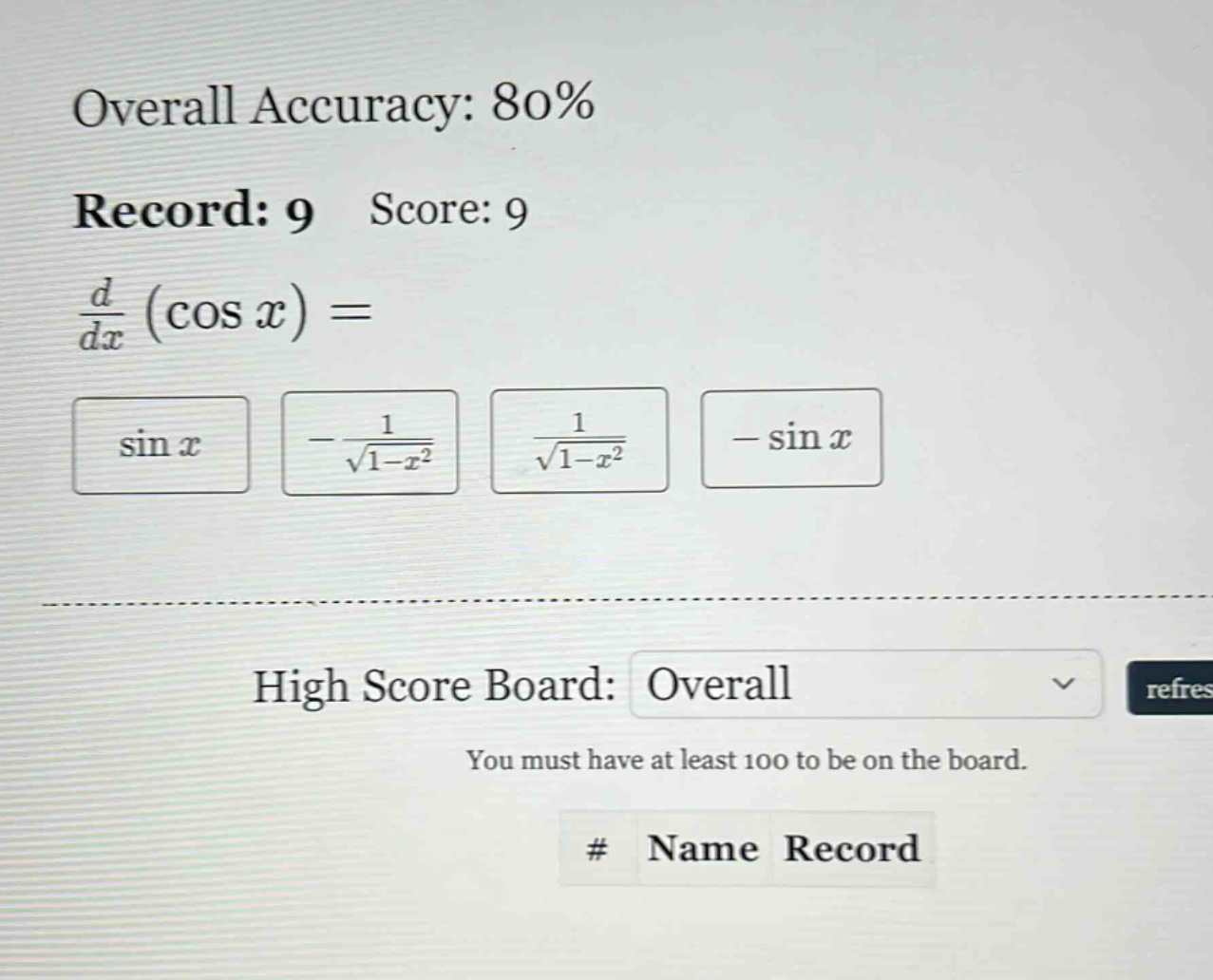 overall accuracy: 80% record: 9 score: 9 d/dx (cos x) = sin x -1/sqrt(1 - x^2) 1/sqrt(1 - x^2) - sin x high score board: overall you must have at least 100 to be on the board. # name record