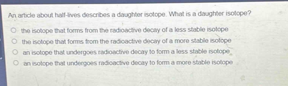 an article about half - lives describes a daughter isotope. what is a daughter isotope? the isotope that forms from the radioactive decay of a less stable isotope the isotope that forms from the radioactive decay of a more stable isotope an isotope that undergoes radioactive decay to form a less stable isotope an isotope that undergoes radioactive decay to form a more stable isotope