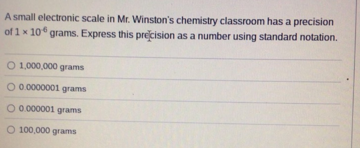 a small electronic scale in mr. winstons chemistry classroom has a precision of 1 x 10^-6 grams. express this precision as a number using standard notation. 1,000,000 grams 0.0000001 grams 0.000001 grams 100,000 grams