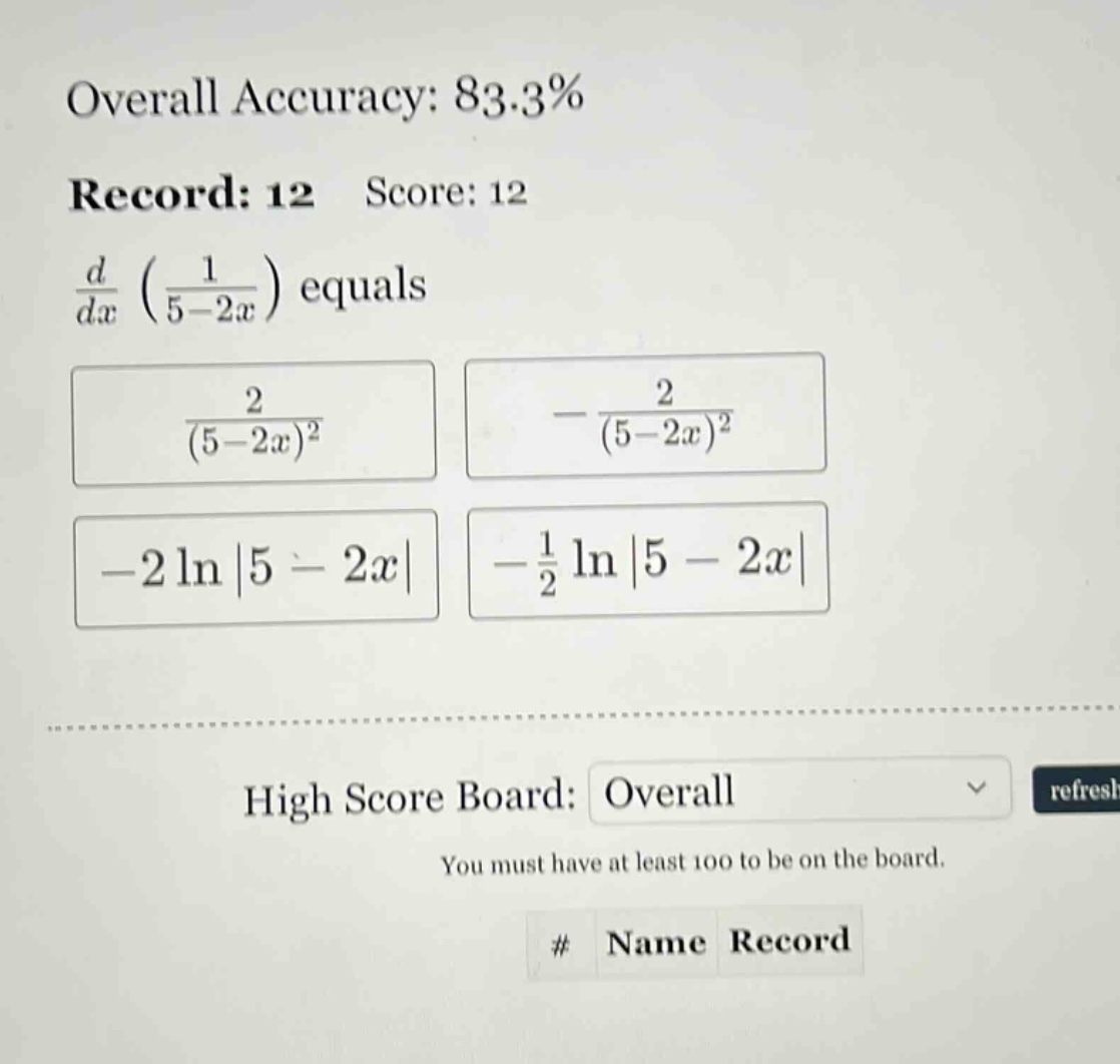 overall accuracy: 83.3% record: 12 score: 12 d/dx (1/(5 - 2x)) equals 2/(5 - 2x)^2 -2/(5 - 2x)^2 -2 ln|5 - 2x| -1/2 ln|5 - 2x| high score board: overall you must have at least 100 to be on the board. # name record