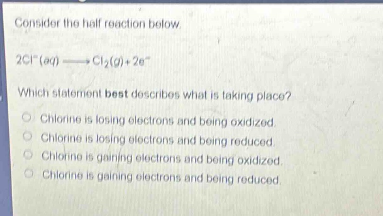 consider the half reaction below. 2cl⁻(aq)→cl₂(g)+2e⁻ which statement best describes what is taking place? chlorine is losing electrons and being oxidized. chlorine is losing electrons and being reduced. chlorine is gaining electrons and being oxidized. chlorine is gaining electrons and being reduced.