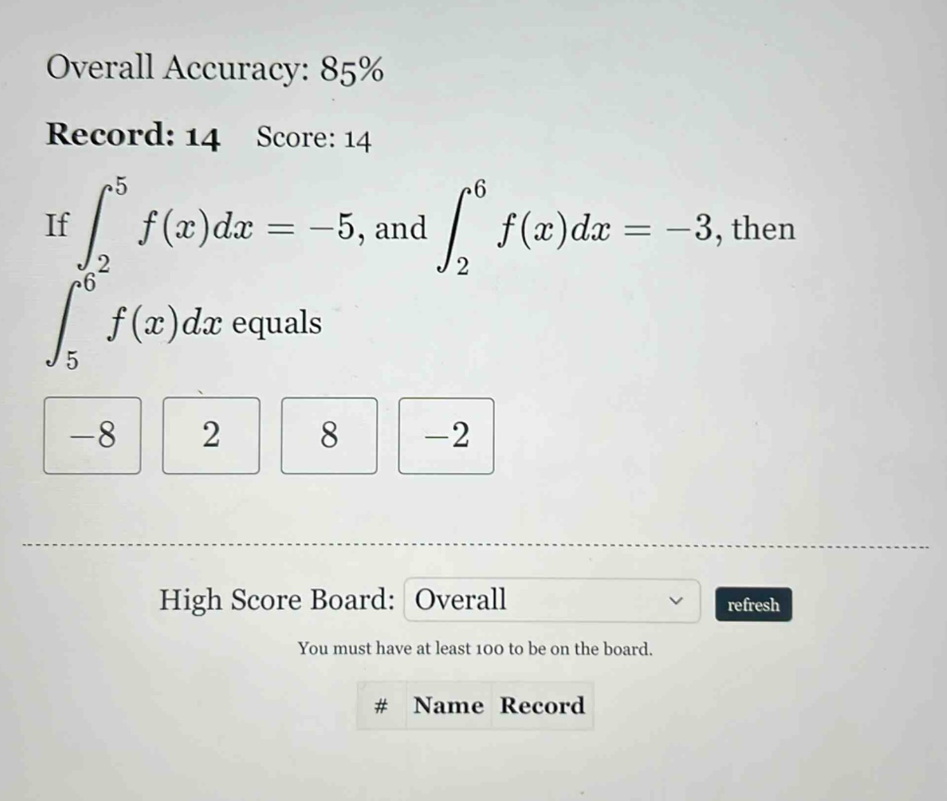 overall accuracy: 85% record: 14 score: 14 if ∫₂⁵ f(x)dx = -5, and ∫₂⁶ f(x)dx = -3, then ∫₅⁶ f(x)dx equals -8 2 8 -2 high score board: overall refresh you must have at least 100 to be on the board. # name record