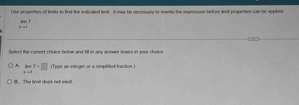 use properties of limits to find the indicated limit. it may be necessary to rewrite the expression before limit properties can be applied. lim 7 x→1 select the correct choice below and fill in any answer boxes in your choice. o a. lim 7 = (type an integer or a simplified fraction.) x→1 o b. the limit does not exist