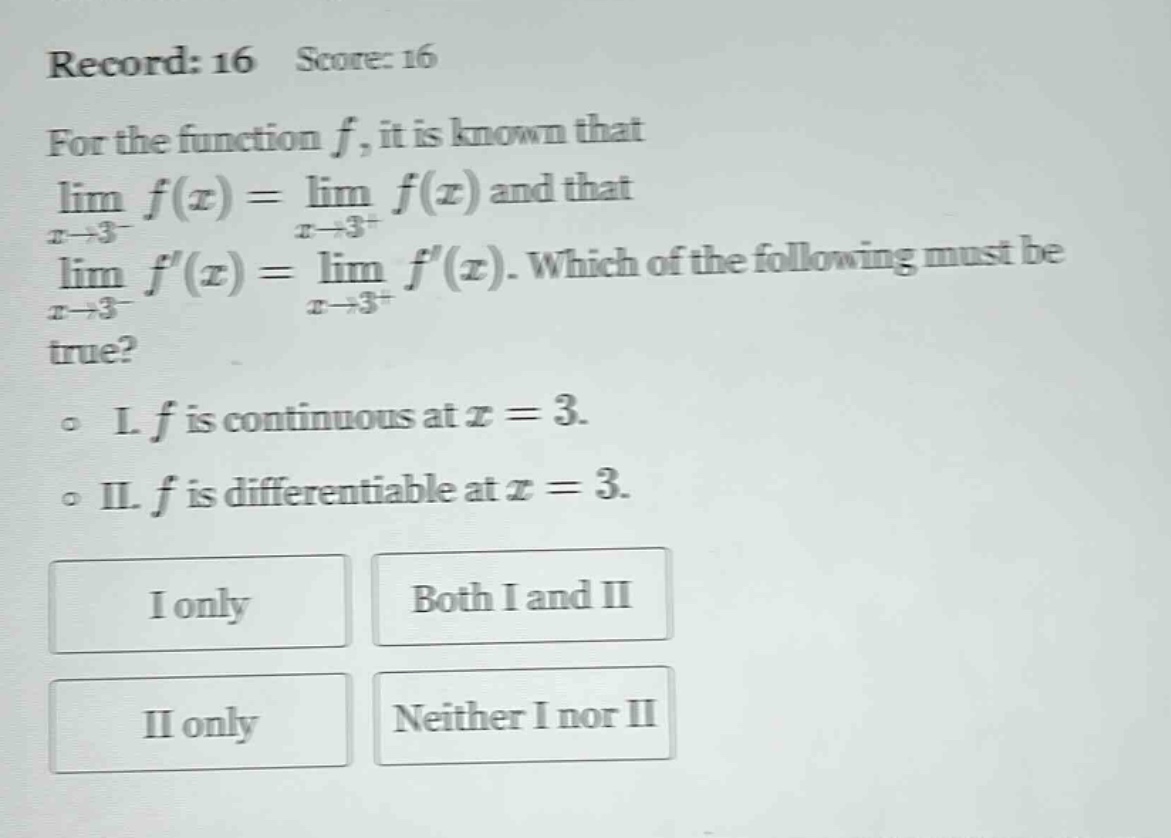 record: 16 score: 16 for the function f, it is known that lim f(x) = lim f(x) and that x→3⁻ x→3⁺ lim f(x) = lim f(x). which of the following must be x→3⁻ x→3⁺ true? i. f is continuous at x = 3. ii. f is differentiable at x = 3. i only both i and ii ii only neither i nor ii