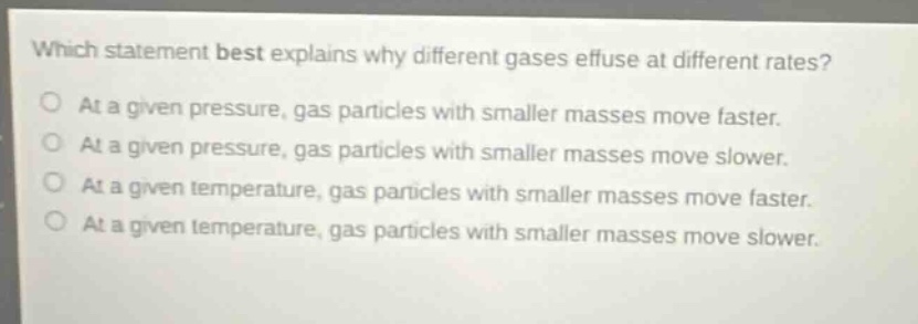 which statement best explains why different gases effuse at different rates? at a given pressure, gas particles with smaller masses move faster. at a given pressure, gas particles with smaller masses move slower. at a given temperature, gas particles with smaller masses move faster. at a given temperature, gas particles with smaller masses move slower.
