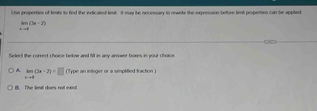 use properties of limits to find the indicated limit. it may be necessary to rewrite the expression before limit properties can be applied. lim (3x - 2) x→9 select the correct choice below and fill in any answer boxes in your choice. o a. lim (3x - 2) = (type an integer or a simplified fraction.) x→9 o b. the limit does not exist.