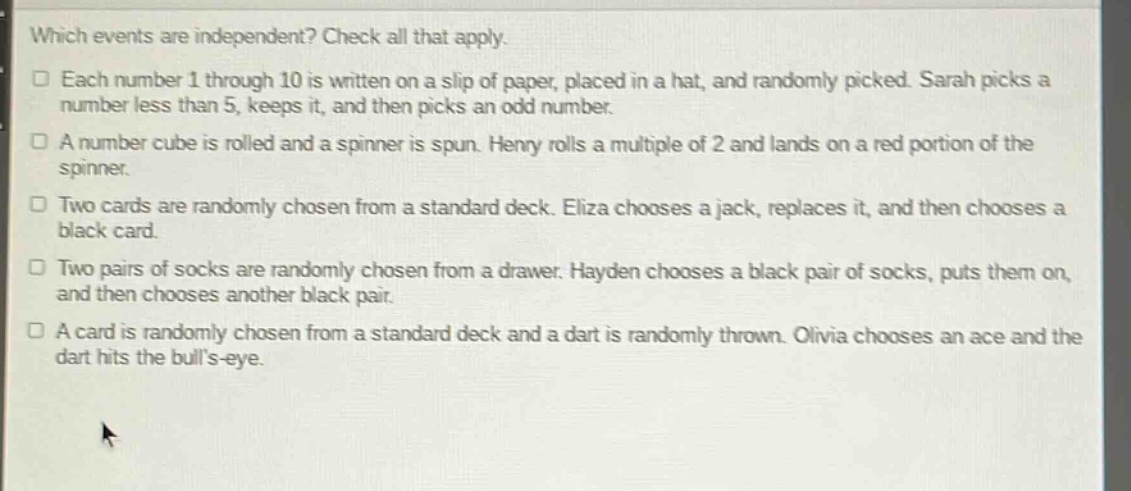 which events are independent? check all that apply. each number 1 through 10 is written on a slip of paper, placed in a hat, and randomly picked. sarah picks a number less than 5, keeps it, and then picks an odd number. a number cube is rolled and a spinner is spun. henry rolls a multiple of 2 and lands on a red portion of the spinner. two cards are randomly chosen from a standard deck. eliza chooses a jack, replaces it, and then chooses a black card. two pairs of socks are randomly chosen from a drawer. hayden chooses a black pair of socks, puts them on, and then chooses another black pair. a card is randomly chosen from a standard deck and a dart is randomly thrown. olivia chooses an ace and the dart hits the bulls - eye.