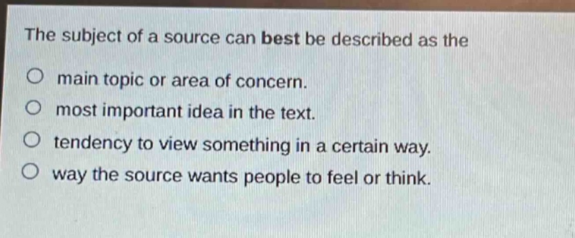 the subject of a source can best be described as the\no main topic or area of concern.\no most important idea in the text.\no tendency to view something in a certain way.\no way the source wants people to feel or think.