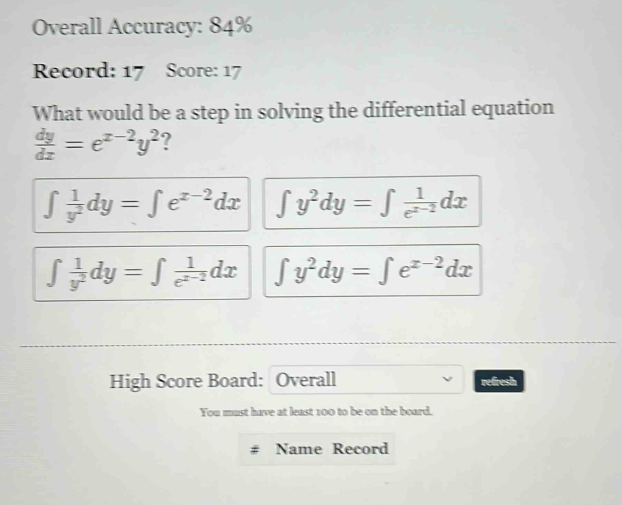 overall accuracy: 84% record: 17 score: 17 what would be a step in solving the differential equation dy/dx = e^(x - 2)y^2? ∫1/y^2dy = ∫e^(x - 2)dx ∫y^2dy = ∫1/e^(x - 2)dx ∫1/y^2dy = ∫1/e^(x - 2)dx ∫y^2dy = ∫e^(x - 2)dx high score board: overall you must have at least 100 to be on the board. # name record
