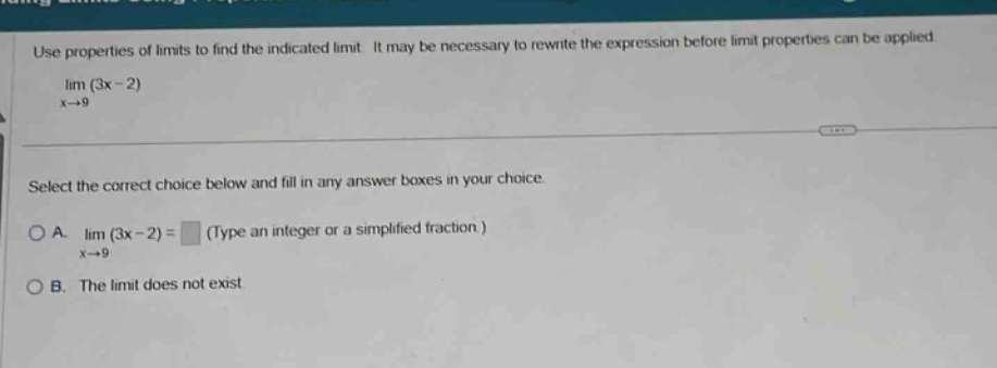 use properties of limits to find the indicated limit. it may be necessary to rewrite the expression before limit properties can be applied. lim (3x - 2) x→9 select the correct choice below and fill in any answer boxes in your choice. a. lim (3x - 2) = (type an integer or a simplified fraction) x→9 b. the limit does not exist