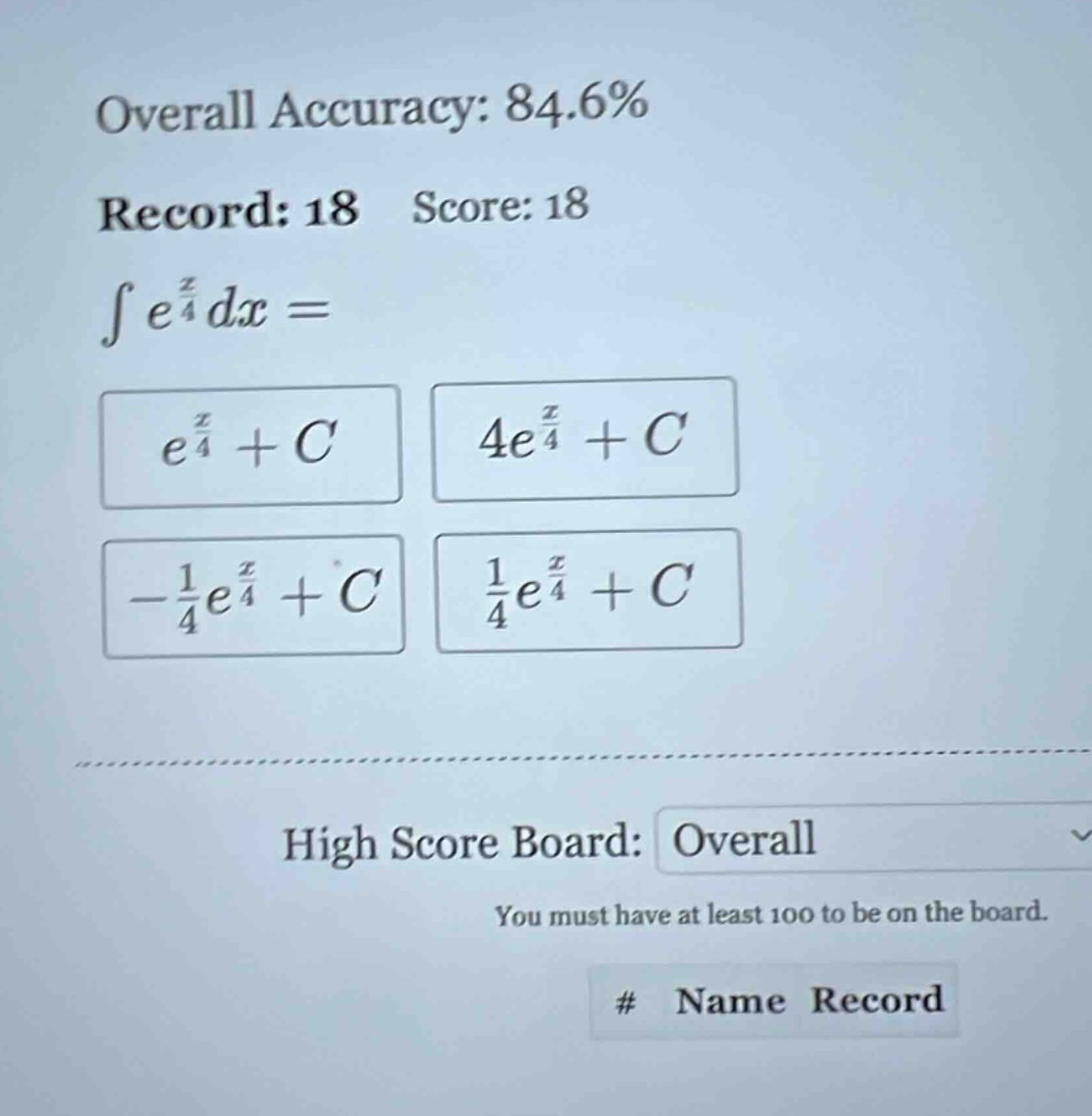 overall accuracy: 84.6% record: 18 score: 18 ∫e^(x/4)dx = e^(x/4)+c 4e^(x/4)+c -1/4e^(x/4)+c 1/4e^(x/4)+c high score board: overall you must have at least 100 to be on the board. # name record