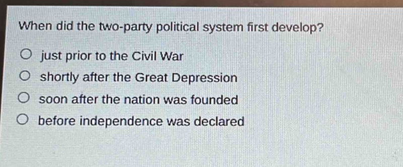 when did the two - party political system first develop?\no just prior to the civil war\no shortly after the great depression\no soon after the nation was founded\no before independence was declared