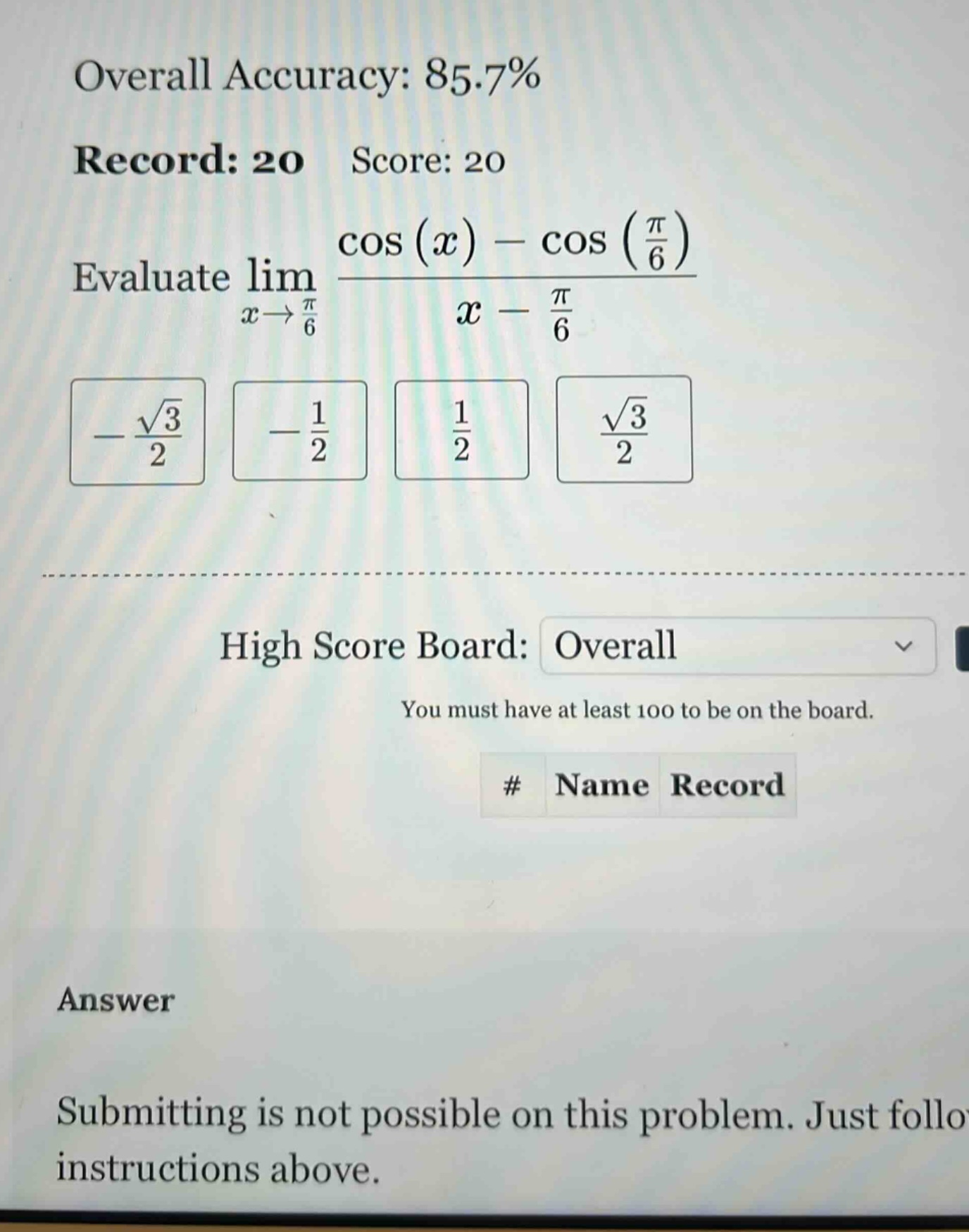 overall accuracy: 85.7% record: 20 score: 20 evaluate lim(x→π/6) (cos(x) - cos(π/6))/(x - π/6) -√3/2 -1/2 1/2 √3/2 high score board: overall you must have at least 100 to be on the board. # name record answer submitting is not possible on this problem. just follow instructions above.