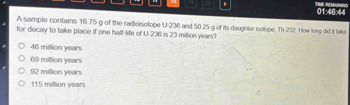 a sample contains 16.75 g of the radioisotope u - 236 and 50.25 g of its daughter isotope, th - 232. how long did it take for decay to take place if one half - life of u - 236 is 23 million years?\n46 million years\n69 million years\n92 million years\n115 million years