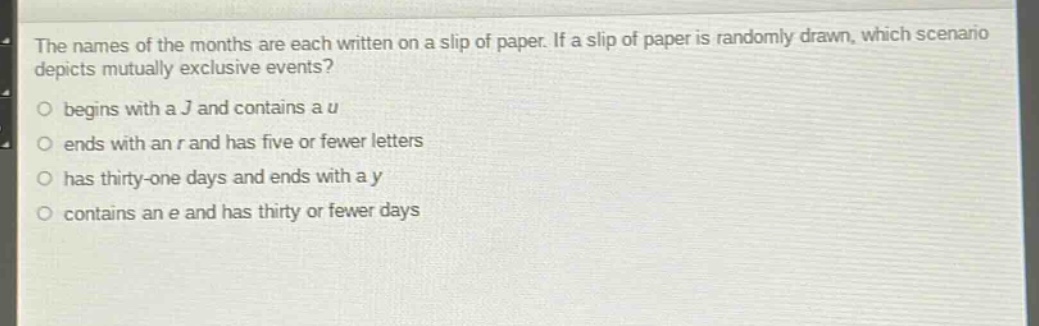 the names of the months are each written on a slip of paper. if a slip of paper is randomly drawn, which scenario depicts mutually exclusive events? begins with a j and contains a u ends with an r and has five or fewer letters has thirty - one days and ends with a y contains an e and has thirty or fewer days