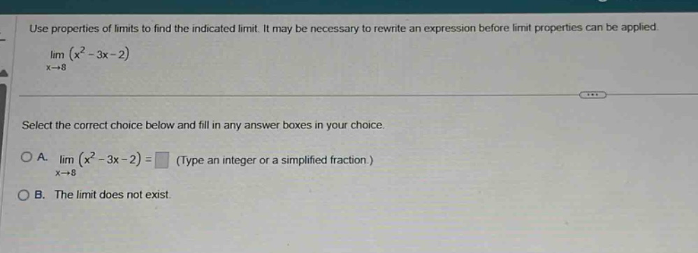 use properties of limits to find the indicated limit. it may be necessary to rewrite an expression before limit properties can be applied. lim(x→8)(x² - 3x - 2) select the correct choice below and fill in any answer boxes in your choice. oa. lim(x→8)(x² - 3x - 2) = (type an integer or a simplified fraction.) ob. the limit does not exist.