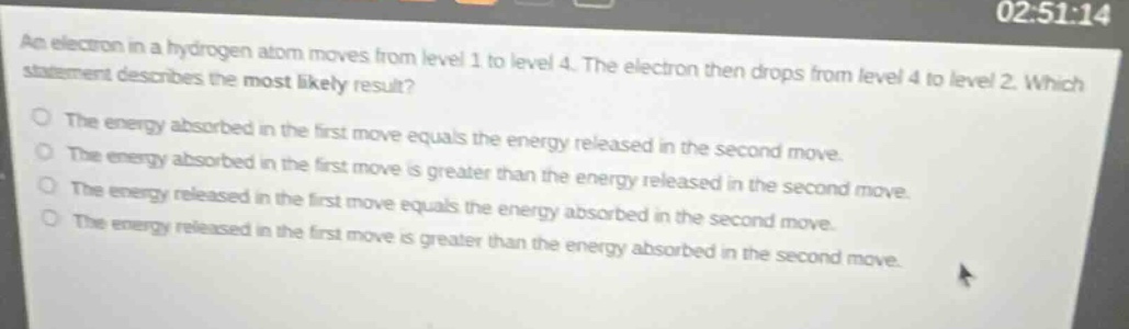 an electron in a hydrogen atom moves from level 1 to level 4. the electron then drops from level 4 to level 2. which statement describes the most likely result? the energy absorbed in the first move equals the energy released in the second move. the energy absorbed in the first move is greater than the energy released in the second move. the energy released in the first move equals the energy absorbed in the second move. the energy released in the first move is greater than the energy absorbed in the second move.