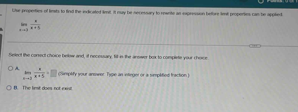 use properties of limits to find the indicated limit. it may be necessary to rewrite an expression before limit properties can be applied. lim(x→3) x/(x + 5) select the correct choice below and, if necessary, fill in the answer box to complete your choice. a. lim(x→3) x/(x + 5) = (simplify your answer. type an integer or a simplified fraction.) b. the limit does not exist.