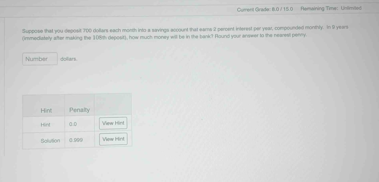 suppose that you deposit 700 dollars each month into a savings account that earns 2 percent interest per year, compounded monthly. in 9 years (immediately after making the 108th deposit), how much money will be in the bank? round your answer to the nearest penny. number dollars. hint penalty hint 0.0 view hint solution 0.999 view hint