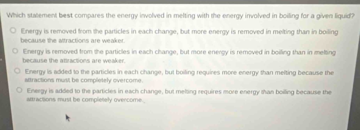 which statement best compares the energy involved in melting with the energy involved in boiling for a given liquid? energy is removed from the particles in each change, but more energy is removed in melting than in boiling because the attractions are weaker. energy is removed from the particles in each change, but more energy is removed in boiling than in melting because the attractions are weaker. energy is added to the particles in each change, but boiling requires more energy than melting because the attractions must be completely overcome. energy is added to the particles in each change, but melting requires more energy than boiling because the attractions must be completely overcome.