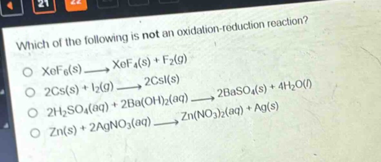 which of the following is not an oxidation - reduction reaction?\no xef6(s)→xef4(s)+f2(g)\no 2cs(s)+i2(g)→2csi(s)\no 2h2so4(aq)+2ba(oh)2(aq)→2baso4(s)+4h2o(l)\no zn(s)+2agno3(aq)→zn(no3)2(aq)+ag(s)