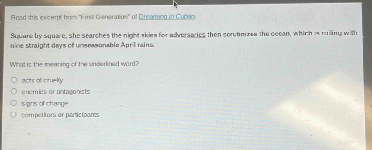 read this excerpt from \first generation\ of dreaming in cuban. square by square, she searches the night skies for adversaries then scrutinizes the ocean, which is roiling with nine straight days of unseasonable april rains. what is the meaning of the underlined word? acts of cruelty enemies or antagonists signs of change competitors or participants