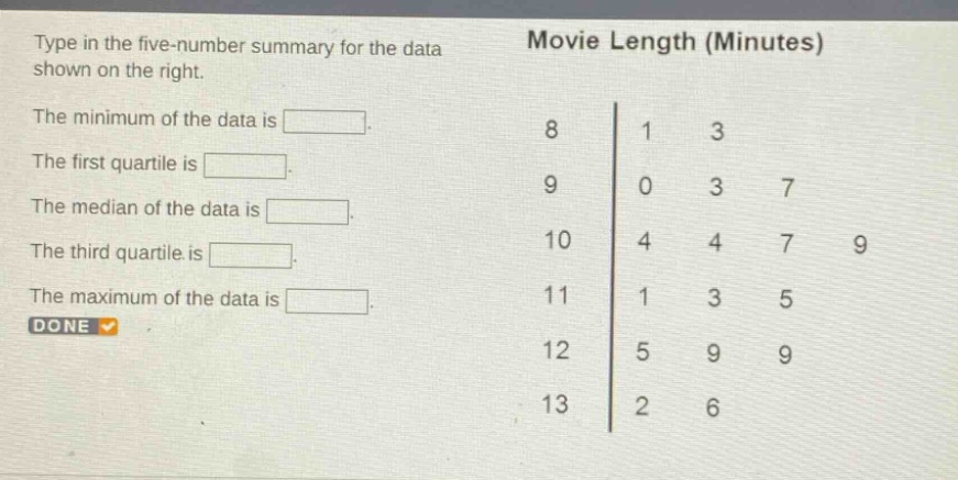 type in the five - number summary for the data shown on the right. the minimum of the data is. the first quartile is. the median of the data is. the third quartile is. the maximum of the data is. movie length (minutes) 8 1 3 9 0 3 7 10 4 4 7 9 11 1 3 5 12 5 9 9 13 2 6 done