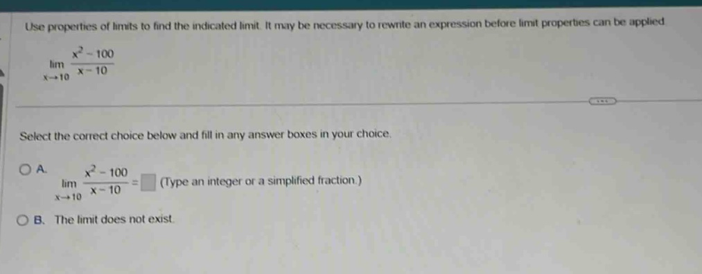 use properties of limits to find the indicated limit. it may be necessary to rewrite an expression before limit properties can be applied. lim x→10 x² - 100 / x - 10 select the correct choice below and fill in any answer boxes in your choice. a. lim x→10 x² - 100 / x - 10 = (type an integer or a simplified fraction.) b. the limit does not exist