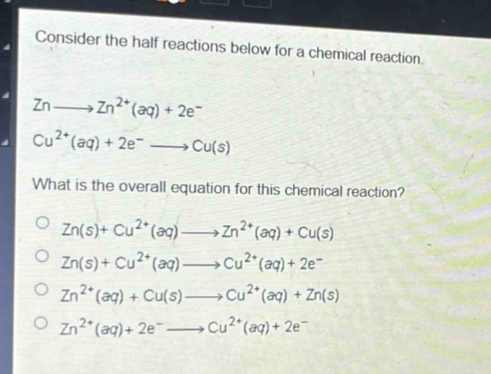 consider the half reactions below for a chemical reaction. zn→zn²⁺(aq)+2e⁻ cu²⁺(aq)+2e⁻→cu(s) what is the overall equation for this chemical reaction? o zn(s)+cu²⁺(aq)→zn²⁺(aq)+cu(s) o zn(s)+cu²⁺(aq)→cu²⁺(aq)+2e⁻ o zn²⁺(aq)+cu(s)→cu²⁺(aq)+zn(s) o zn²⁺(aq)+2e⁻→cu²⁺(aq)+2e⁻