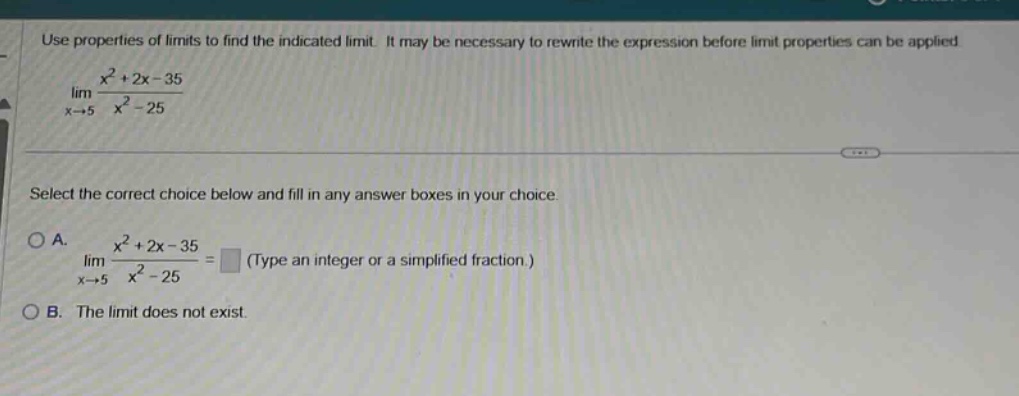 use properties of limits to find the indicated limit. it may be necessary to rewrite the expression before limit properties can be applied. lim x→5 x² + 2x - 35 / x² - 25 select the correct choice below and fill in any answer boxes in your choice. a. lim x→5 x² + 2x - 35 / x² - 25 = (type an integer or a simplified fraction.) b. the limit does not exist.