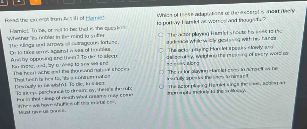 read the excerpt from act iii of hamlet. hamlet: to be, or not to be: that is the question: whether tis nobler in the mind to suffer the slings and arrows of outrageous fortune, or to take arms against a sea of troubles, and by opposing end them? to die: to sleep; no more; and, by a sleep to say we end the heart - ache and the thousand natural shocks that flesh is heir to, tis a consummation devoutly to be wishd. to die, to sleep; to sleep: perchance to dream: ay, theres the rub; for in that sleep of death what dreams may come when we have shuffled off this mortal coil, must give us pause. which of these adaptations of the excerpt is most likely to portray hamlet as worried and thoughtful? the actor playing hamlet shouts his lines to the audience while wildly gesturing with his hands. the actor playing hamlet speaks slowly and deliberately, weighing the meaning of every word as he goes along. the actor playing hamlet cries to himself as he tearfully speaks the lines to himself. the actor playing hamlet sings the lines, adding an impromptu melody to the soliloquy.