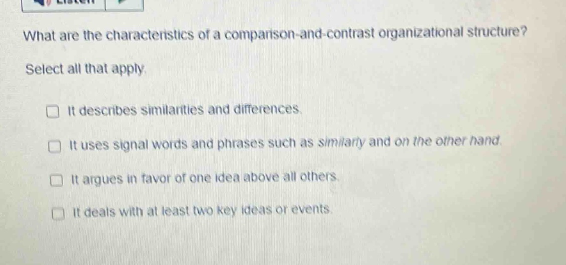 what are the characteristics of a comparison - and - contrast organizational structure? select all that apply. it describes similarities and differences. it uses signal words and phrases such as similarly and on the other hand. it argues in favor of one idea above all others. it deals with at least two key ideas or events.