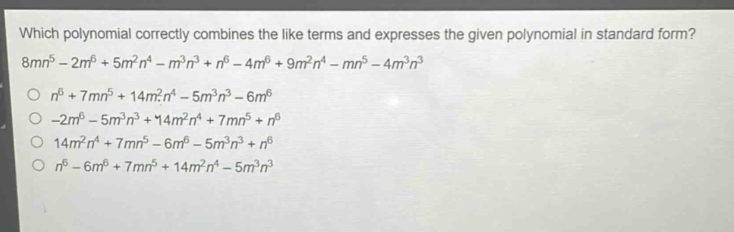 which polynomial correctly combines the like terms and expresses the given polynomial in standard form? 8mn^5 - 2m^6 + 5m^2n^4 - m^3n^3 + n^6 - 4m^6 + 9m^2n^4 - mn^5 - 4m^3n^3\nn^6 + 7mn^5 + 14m^2n^4 - 5m^3n^3 - 6m^6\n-2m^6 - 5m^3n^3 + 14m^2n^4 + 7mn^5 + n^6\n14m^2n^4 + 7mn^5 - 6m^6 - 5m^3n^3 + n^6\nn^6 - 6m^6 + 7mn^5 + 14m^2n^4 - 5m^3n^3
