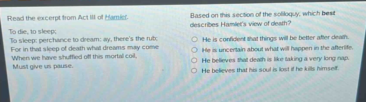 read the excerpt from act iii of hamlet. to die, to sleep; to sleep: perchance to dream: ay, theres the rub; for in that sleep of death what dreams may come when we have shuffled off this mortal coil, must give us pause. based on this section of the soliloquy, which best describes hamlets view of death? he is confident that things will be better after death. he is uncertain about what will happen in the afterlife. he believes that death is like taking a very long nap. he believes that his soul is lost if he kills himself.