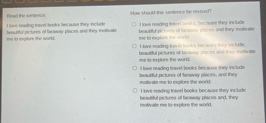 read the sentence. i love reading travel books because they include beautiful pictures of faraway places and they motivate me to explore the world. how should this sentence be revised? i love reading travel books, because they include beautiful pictures of faraway places and they motivate me to explore the world. i love reading travel books because they include, beautiful pictures of faraway places and they motivate me to explore the world. i love reading travel books because they include beautiful pictures of faraway places, and they motivate me to explore the world. i love reading travel books because they include beautiful pictures of faraway places and, they motivate me to explore the world.