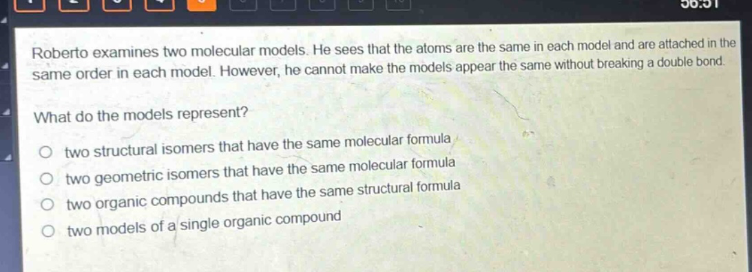 roberto examines two molecular models. he sees that the atoms are the same in each model and are attached in the same order in each model. however, he cannot make the models appear the same without breaking a double bond. what do the models represent? two structural isomers that have the same molecular formula two geometric isomers that have the same molecular formula two organic compounds that have the same structural formula two models of a single organic compound