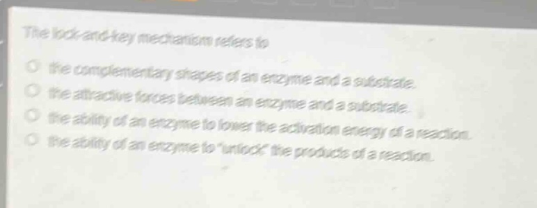 the lock - and - key mechanism refers to\no the complementary shapes of an enzyme and a substrate.\no the attractive forces between an enzyme and a substrate.\no the ability of an enzyme to lower the activation energy of a reaction.\no the ability of an enzyme to \unlock\ the products of a reaction.