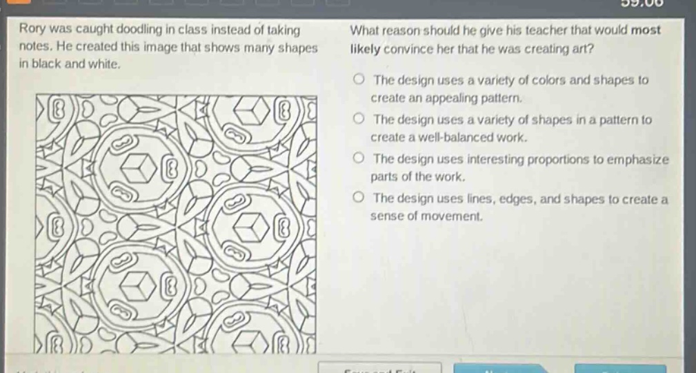 rory was caught doodling in class instead of taking notes. he created this image that shows many shapes in black and white. what reason should he give his teacher that would most likely convince her that he was creating art? the design uses a variety of colors and shapes to create an appealing pattern. the design uses a variety of shapes in a pattern to create a well - balanced work. the design uses interesting proportions to emphasize parts of the work. the design uses lines, edges, and shapes to create a sense of movement.