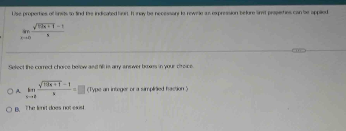 use properties of limits to find the indicated limit. it may be necessary to rewrite an expression before limit properties can be applied. lim(x→0) (√(19x + 1) - 1)/x select the correct choice below and fill in any answer boxes in your choice. a. lim(x→0) (√(19x + 1) - 1)/x = (type an integer or a simplified fraction.) b. the limit does not exist.