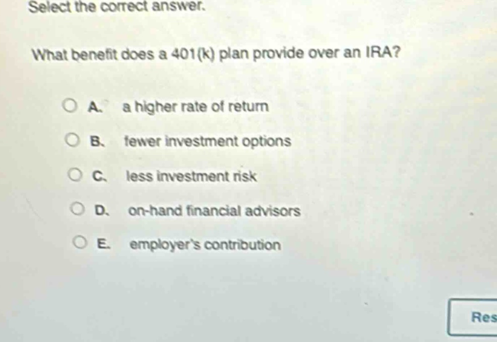 select the correct answer. what benefit does a 401(k) plan provide over an ira? a. a higher rate of return b. fewer investment options c. less investment risk d. on - hand financial advisors e. employers contribution