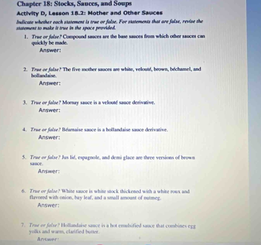 chapter 18: stocks, sauces, and soups activity d, lesson 18.2: mother and other sauces indicate whether each statement is true or false. for statements that are false, revise the statement to make it true in the space provided. 1. true or false? compound sauces are the base sauces from which other sauces can quickly be made. answer: 2. true or false? the five mother sauces are white, velouté, brown, béchamel, and hollandaise. answer: 3. true or false? mornay sauce is a velouté sauce derivative. answer: 4. true or false? béarnaise sauce is a hollandaise sauce derivative. answer: 5. true or false? jus lié, espagnole, and demi glace are three versions of brown sauce. answer: 6. true or false? white sauce is white stock thickened with a white roux and flavored with onion, bay leaf, and a small amount of nutmeg. answer: 7. true or false? hollandaise sauce is a hot emulsified sauce that combines egg yolks and warm, clarified butter. answer: