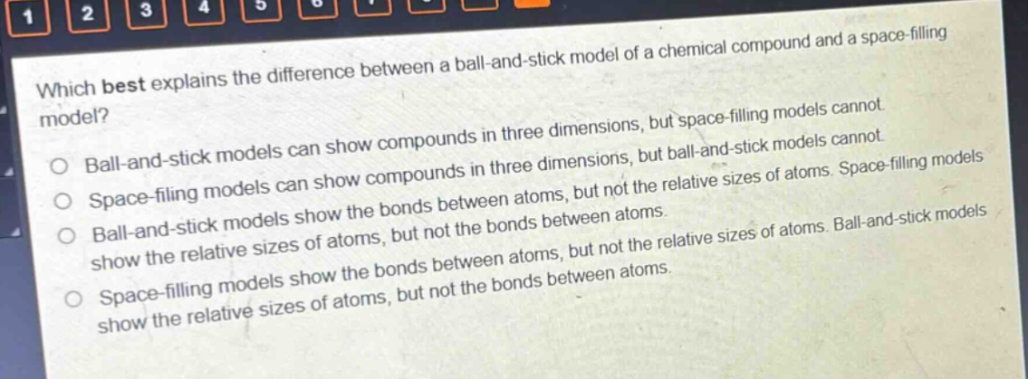 which best explains the difference between a ball - and - stick model of a chemical compound and a space - filling model? ball - and - stick models can show compounds in three dimensions, but space - filling models cannot. space - filling models can show compounds in three dimensions, but ball - and - stick models cannot. ball - and - stick models show the bonds between atoms, but not the relative sizes of atoms. space - filling models show the relative sizes of atoms, but not the bonds between atoms. space - filling models show the bonds between atoms, but not the relative sizes of atoms. ball - and - stick models show the relative sizes of atoms, but not the bonds between atoms.