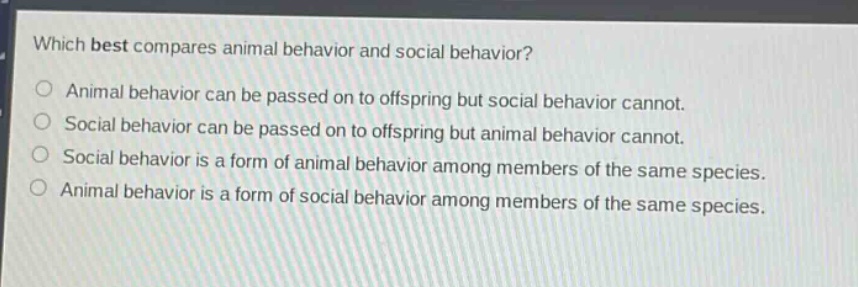 which best compares animal behavior and social behavior?\nanimal behavior can be passed on to offspring but social behavior cannot.\nsocial behavior can be passed on to offspring but animal behavior cannot.\nsocial behavior is a form of animal behavior among members of the same species.\nanimal behavior is a form of social behavior among members of the same species.