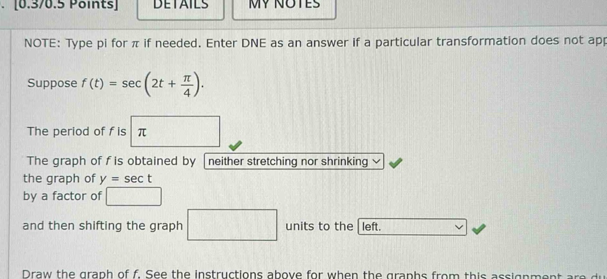 0.3/0.5 points details my notes note: type pi for π if needed. enter dne as an answer if a particular transformation does not app suppose f(t)=sec(2t + π/4). the period of f is π the graph of f is obtained by neither stretching nor shrinking the graph of y = sec t by a factor of and then shifting the graph units to the left. draw the graph of f. see the instructions above for when the graphs from this assignment are du