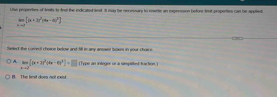 use properties of limits to find the indicated limit. it may be necessary to rewrite an expression before limit properties can be applied. limx→2(x + 3)^2(4x - 6)^3 select the correct choice below and fill in any answer boxes in your choice. a. limx→2(x + 3)^2(4x - 6)^3= (type an integer or a simplified fraction.) b. the limit does not exist.