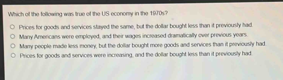 which of the following was true of the us economy in the 1970s?\no prices for goods and services stayed the same, but the dollar bought less than it previously had.\no many americans were employed, and their wages increased dramatically over previous years.\no many people made less money, but the dollar bought more goods and services than it previously had.\no prices for goods and services were increasing, and the dollar bought less than it previously had.