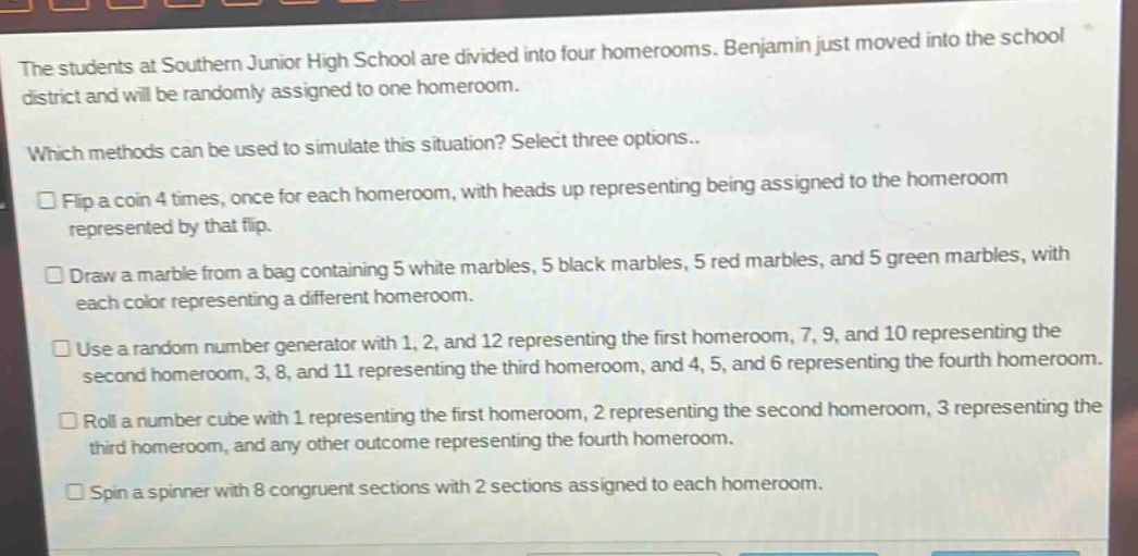 the students at southern junior high school are divided into four homerooms. benjamin just moved into the school district and will be randomly assigned to one homeroom. which methods can be used to simulate this situation? select three options. flip a coin 4 times, once for each homeroom, with heads up representing being assigned to the homeroom represented by that flip. draw a marble from a bag containing 5 white marbles, 5 black marbles, 5 red marbles, and 5 green marbles, with each color representing a different homeroom. use a random number generator with 1, 2, and 12 representing the first homeroom, 7, 9, and 10 representing the second homeroom, 3, 8, and 11 representing the third homeroom, and 4, 5, and 6 representing the fourth homeroom. roll a number cube with 1 representing the first homeroom, 2 representing the second homeroom, 3 representing the third homeroom, and any other outcome representing the fourth homeroom. spin a spinner with 8 congruent sections with 2 sections assigned to each homeroom.