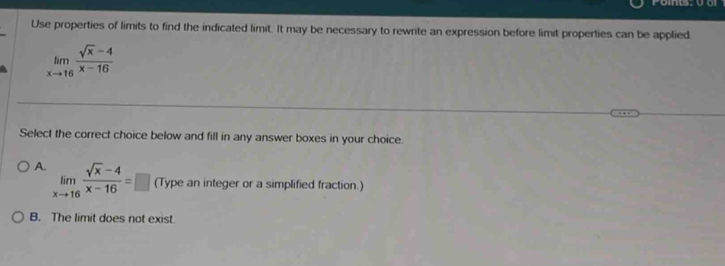 use properties of limits to find the indicated limit. it may be necessary to rewrite an expression before limit properties can be applied. lim(x→16) (√x - 4)/(x - 16) select the correct choice below and fill in any answer boxes in your choice. a. lim(x→16) (√x - 4)/(x - 16) = (type an integer or a simplified fraction.) b. the limit does not exist.