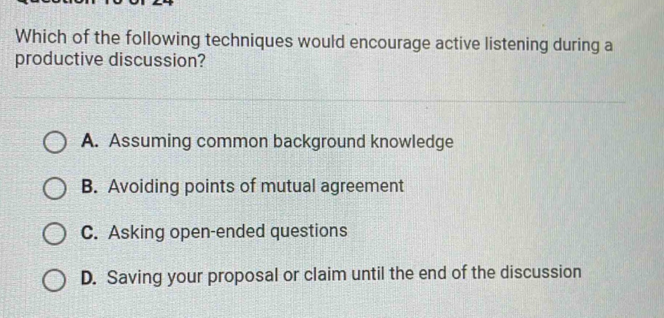 which of the following techniques would encourage active listening during a productive discussion? a. assuming common background knowledge b. avoiding points of mutual agreement c. asking open - ended questions d. saving your proposal or claim until the end of the discussion